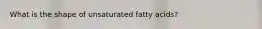 What is the shape of unsaturated fatty acids?