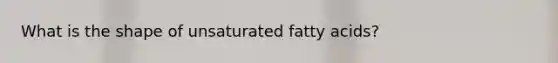 What is the shape of unsaturated fatty acids?