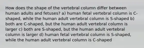 How does the shape of the vertebral column differ between human adults and fetuses? a) human fetal vertebral column is C-shaped, while the human adult vertebral column is S-shaped b) both are C-shaped, but the human adult vertebral column is larger c) both are S-shaped, but the human adult vertebral column is larger d) human fetal vertebral column is S-shaped, while the human adult vertebral column is C-shaped