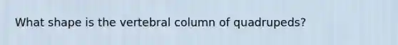 What shape is the vertebral column of quadrupeds?