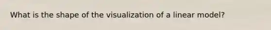 What is the shape of the visualization of a linear model?