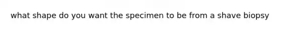 what shape do you want the specimen to be from a shave biopsy