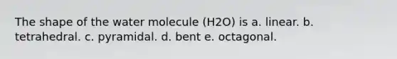 The shape of the water molecule (H2O) is a. linear. b. tetrahedral. c. pyramidal. d. bent e. octagonal.