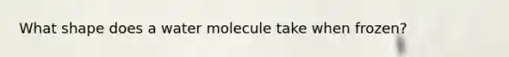 What shape does a water molecule take when frozen?