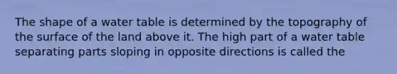 The shape of a water table is determined by the topography of the surface of the land above it. The high part of a water table separating parts sloping in opposite directions is called the