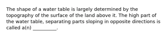 The shape of a water table is largely determined by the topography of the surface of the land above it. The high part of the water table, separating parts sloping in opposite directions is called a(n) __________.