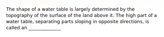 The shape of a water table is largely determined by the topography of the surface of the land above it. The high part of a water table, separating parts sloping in opposite directions, is called an ______________