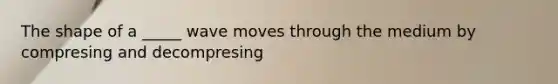 The shape of a _____ wave moves through the medium by compresing and decompresing