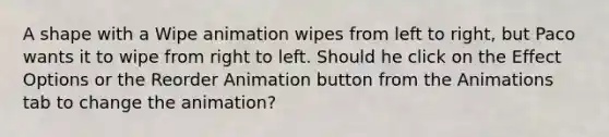 A shape with a Wipe animation wipes from left to right, but Paco wants it to wipe from right to left. Should he click on the Effect Options or the Reorder Animation button from the Animations tab to change the animation?