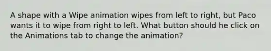 A shape with a Wipe animation wipes from left to right, but Paco wants it to wipe from right to left. What button should he click on the Animations tab to change the animation?