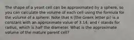 The shape of a yeast cell can be approximated by a sphere, so you can calculate the volume of each cell using the formula for the volume of a sphere: Note that π (the Greek letter pi) is a constant with an approximate value of 3.14, and r stands for radius, which is half the diameter. What is the approximate volume of the mature parent cell?