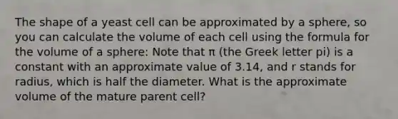 The shape of a yeast cell can be approximated by a sphere, so you can calculate the volume of each cell using the formula for the volume of a sphere: Note that π (the Greek letter pi) is a constant with an approximate value of 3.14, and r stands for radius, which is half the diameter. What is the approximate volume of the mature parent cell?