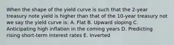 When the shape of the yield curve is such that the 2-year treasury note yield is higher than that of the 10-year treasury not we say the yield curve is: A. Flat B. Upward sloping C. Anticipating high inflation in the coming years D. Predicting rising short-term interest rates E. Inverted