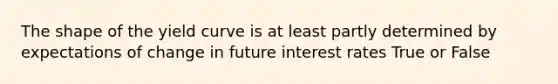 The shape of the yield curve is at least partly determined by expectations of change in future interest rates True or False