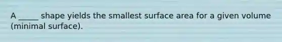 A _____ shape yields the smallest surface area for a given volume (minimal surface).