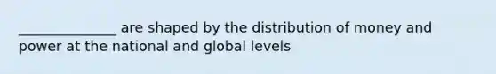 ______________ are shaped by the distribution of money and power at the national and global levels