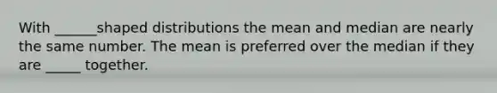 With ______shaped distributions the mean and median are nearly the same number. The mean is preferred over the median if they are _____ together.