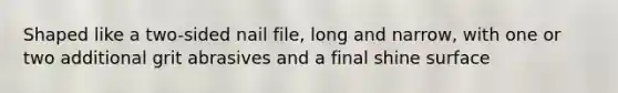 Shaped like a two-sided nail file, long and narrow, with one or two additional grit abrasives and a final shine surface