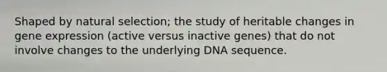 Shaped by natural selection; the study of heritable changes in gene expression (active versus inactive genes) that do not involve changes to the underlying DNA sequence.