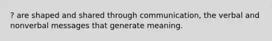 ? are shaped and shared through communication, the verbal and nonverbal messages that generate meaning.