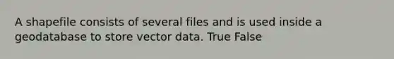 A shapefile consists of several files and is used inside a geodatabase to store vector data. True False