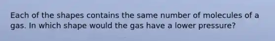 Each of the shapes contains the same number of molecules of a gas. In which shape would the gas have a lower pressure?