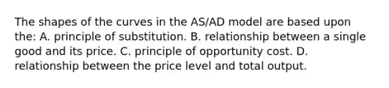 The shapes of the curves in the AS/AD model are based upon the: A. principle of substitution. B. relationship between a single good and its price. C. principle of opportunity cost. D. relationship between the price level and total output.