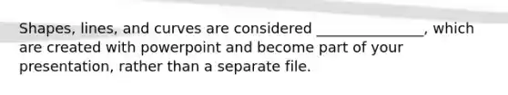 Shapes, lines, and curves are considered _______________, which are created with powerpoint and become part of your presentation, rather than a separate file.