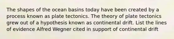 The shapes of the ocean basins today have been created by a process known as plate tectonics. The theory of plate tectonics grew out of a hypothesis known as continental drift. List the lines of evidence Alfred Wegner cited in support of continental drift