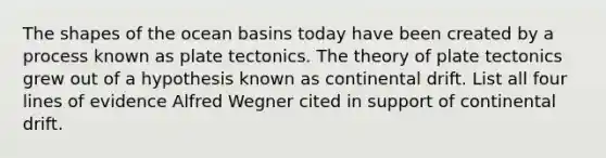 The shapes of the ocean basins today have been created by a process known as plate tectonics. The theory of plate tectonics grew out of a hypothesis known as continental drift. List all four lines of evidence Alfred Wegner cited in support of continental drift.