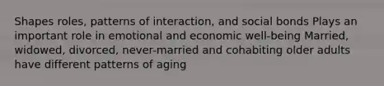 Shapes roles, patterns of interaction, and social bonds Plays an important role in emotional and economic well-being Married, widowed, divorced, never-married and cohabiting older adults have different patterns of aging