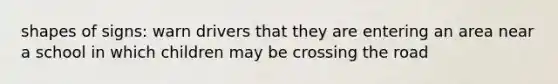 shapes of signs: warn drivers that they are entering an area near a school in which children may be crossing the road