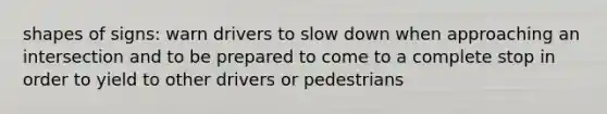 shapes of signs: warn drivers to slow down when approaching an intersection and to be prepared to come to a complete stop in order to yield to other drivers or pedestrians