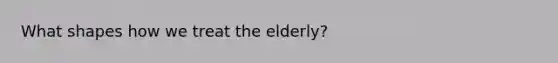 What shapes how we treat the elderly?