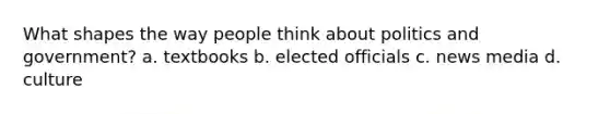 What shapes the way people think about politics and government? a. textbooks b. elected officials c. news media d. culture