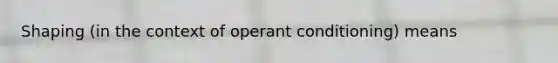 Shaping (in the context of <a href='https://www.questionai.com/knowledge/kcaiZj2J12-operant-conditioning' class='anchor-knowledge'>operant conditioning</a>) means