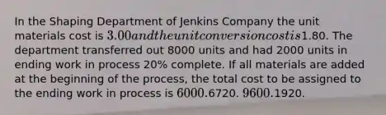 In the Shaping Department of Jenkins Company the unit materials cost is 3.00 and the unit conversion cost is1.80. The department transferred out 8000 units and had 2000 units in ending work in process 20% complete. If all materials are added at the beginning of the process, the total cost to be assigned to the ending work in process is 6000.6720. 9600.1920.