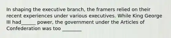 In shaping the executive branch, the framers relied on their recent experiences under various executives. While King George III had______ power, the government under the Articles of Confederation was too ________