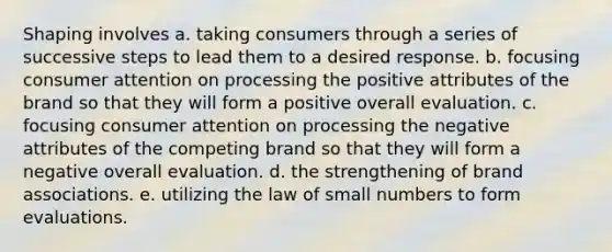 Shaping involves a. taking consumers through a series of successive steps to lead them to a desired response. b. focusing consumer attention on processing the positive attributes of the brand so that they will form a positive overall evaluation. c. focusing consumer attention on processing the negative attributes of the competing brand so that they will form a negative overall evaluation. d. the strengthening of brand associations. e. utilizing the law of small numbers to form evaluations.