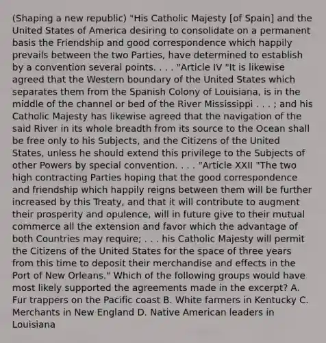 (Shaping a new republic) "His Catholic Majesty [of Spain] and the United States of America desiring to consolidate on a permanent basis the Friendship and good correspondence which happily prevails between the two Parties, have determined to establish by a convention several points. . . . "Article IV "It is likewise agreed that the Western boundary of the United States which separates them from the Spanish Colony of Louisiana, is in the middle of the channel or bed of the River Mississippi . . . ; and his Catholic Majesty has likewise agreed that the navigation of the said River in its whole breadth from its source to the Ocean shall be free only to his Subjects, and the Citizens of the United States, unless he should extend this privilege to the Subjects of other Powers by special convention. . . . "Article XXII "The two high contracting Parties hoping that the good correspondence and friendship which happily reigns between them will be further increased by this Treaty, and that it will contribute to augment their prosperity and opulence, will in future give to their mutual commerce all the extension and favor which the advantage of both Countries may require; . . . his Catholic Majesty will permit the Citizens of the United States for the space of three years from this time to deposit their merchandise and effects in the Port of New Orleans." Which of the following groups would have most likely supported the agreements made in the excerpt? A. Fur trappers on the Pacific coast B. White farmers in Kentucky C. Merchants in New England D. Native American leaders in Louisiana