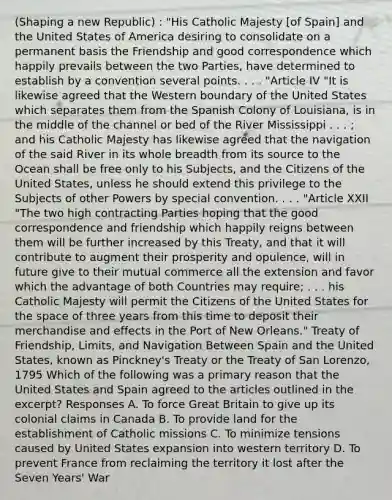 (Shaping a new Republic) : "His Catholic Majesty [of Spain] and the United States of America desiring to consolidate on a permanent basis the Friendship and good correspondence which happily prevails between the two Parties, have determined to establish by a convention several points. . . . "Article IV "It is likewise agreed that the Western boundary of the United States which separates them from the Spanish Colony of Louisiana, is in the middle of the channel or bed of the River Mississippi . . . ; and his Catholic Majesty has likewise agreed that the navigation of the said River in its whole breadth from its source to the Ocean shall be free only to his Subjects, and the Citizens of the United States, unless he should extend this privilege to the Subjects of other Powers by special convention. . . . "Article XXII "The two high contracting Parties hoping that the good correspondence and friendship which happily reigns between them will be further increased by this Treaty, and that it will contribute to augment their prosperity and opulence, will in future give to their mutual commerce all the extension and favor which the advantage of both Countries may require; . . . his Catholic Majesty will permit the Citizens of the United States for the space of three years from this time to deposit their merchandise and effects in the Port of New Orleans." Treaty of Friendship, Limits, and Navigation Between Spain and the United States, known as Pinckney's Treaty or the Treaty of San Lorenzo, 1795 Which of the following was a primary reason that the United States and Spain agreed to the articles outlined in the excerpt? Responses A. To force Great Britain to give up its colonial claims in Canada B. To provide land for the establishment of Catholic missions C. To minimize tensions caused by United States expansion into western territory D. To prevent France from reclaiming the territory it lost after the Seven Years' War