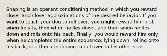 Shaping is an operant conditioning method in which you reward closer and closer approximations of the desired behavior. If you want to teach your dog to roll over, you might reward him first when he sits, then when he lies down, and then when he lies down and rolls onto his back. Finally, you would reward him only when he completes the entire sequence: lying down, rolling onto his back, and then continuing to roll over to his other side.