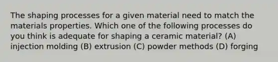 The shaping processes for a given material need to match the materials properties. Which one of the following processes do you think is adequate for shaping a ceramic material? (A) injection molding (B) extrusion (C) powder methods (D) forging