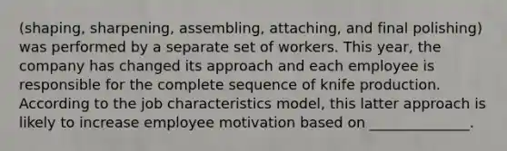 (shaping, sharpening, assembling, attaching, and final polishing) was performed by a separate set of workers. This year, the company has changed its approach and each employee is responsible for the complete sequence of knife production. According to the job characteristics model, this latter approach is likely to increase employee motivation based on ______________.