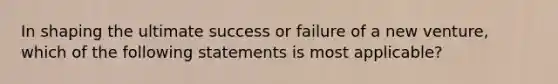 In shaping the ultimate success or failure of a new venture, which of the following statements is most applicable?