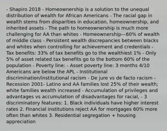 - Shapiro 2018 - Homeownership is a solution to the unequal distribution of wealth for African Americans - The racial gap in wealth stems from disparities in education, homeownership, and inherited assets - The path to homeownership is much more challenging for AA than whites - Homeownership—60% of wealth of middle class - Persistent wealth discrepancies between blacks and whites when controlling for achievement and credentials - Tax benefits: 33% of tax benefits go to the wealthiest 1% - Only 5% of asset related tax benefits go to the bottom 60% of the population - Poverty line: - Asset poverty line: 3 months 4/10 Americans are below the APL - Institutional discrimination/institutional racism - De jure vs de facto racism - Recession 2001- Latino and AA families lost 25% of their wealth; white families wealth increased - Accumulation of privileges and advantages vs accumulation of disadvantages for racial, - 3 discriminatory features: 1. Black individuals have higher interest rates 2. Financial institutions reject AA for mortgages 60% more often than whites 3. Residential segregation + housing appreciation