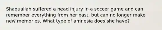 Shaquallah suffered a head injury in a soccer game and can remember everything from her past, but can no longer make new memories. What type of amnesia does she have?