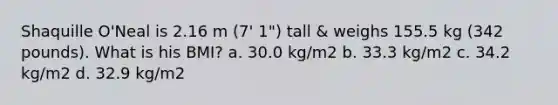 Shaquille O'Neal is 2.16 m (7' 1") tall & weighs 155.5 kg (342 pounds). What is his BMI? a. 30.0 kg/m2 b. 33.3 kg/m2 c. 34.2 kg/m2 d. 32.9 kg/m2