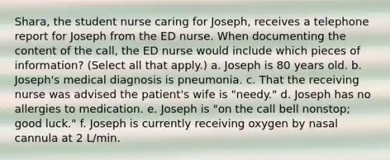 Shara, the student nurse caring for Joseph, receives a telephone report for Joseph from the ED nurse. When documenting the content of the call, the ED nurse would include which pieces of information? (Select all that apply.) a. Joseph is 80 years old. b. Joseph's medical diagnosis is pneumonia. c. That the receiving nurse was advised the patient's wife is "needy." d. Joseph has no allergies to medication. e. Joseph is "on the call bell nonstop; good luck." f. Joseph is currently receiving oxygen by nasal cannula at 2 L/min.