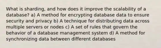 What is sharding, and how does it improve the scalability of a database? a) A method for encrypting database data to ensure security and privacy b) A technique for distributing data across multiple servers or nodes c) A set of rules that govern the behavior of a database management system d) A method for synchronizing data between different databases